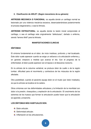8
2. Clasificación de ARLET: (Según mecanismo de su génesis)
ARTROSIS MECÁNICA O FUNCIONAL: es aquella donde un cartílago normal es
lesionado por una violencia mecánica excesiva, desencadenándose posteriormente
el proceso degenerativo, o sea la Artrosis.
ARTROSIS ESTRUCTURAL: es aquella donde la lesión inicial compromete el
cartílago, o sea el cartílago esta originalmente “defectuoso”, dañado o enfermo,
siendo “terreno fértil” para la Artrosis.
MANIFESTACIONES CLINICAS
SÍNTOMAS
El síntoma fundamental es el dolor, de inicio insidioso, profundo y mal localizado.
Este dolor suele aparecer cuando se exige un esfuerzo a la articulación enferma y,
en general, empeora a medida que avanza el día. Con el progreso de la
enfermedad, el dolor puede aparecer con el reposo o el descanso nocturno.
En la artrosis de la columna vertebral, se produce dolor de cuello o de la región
lumbar, dificultad para el movimiento y contractura de los músculos de la región
afectada.
Otra posibilidad, cuando el paciente aqueja dolor en el muslo (por dolor irradiado),
es que la artrosis se localice en la cadera.
Otros síntomas son las deformidades articulares y la limitación de la movilidad con
dolor a la presión, chasquidos y crepitación de la articulación. El crecimiento de los
extremos de los huesos que forman la articulación puede hacer que la articulación
se agrande y ensanche.
LOS SÍNTOMAS MÁS HABITUALES SON:
Dolor articular.
Deformidad articular.
Inflamación en las articulaciones.
 
