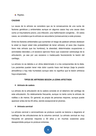 9
Rigidez.
CAUSAS
La causa de la artrosis se considera que es la consecuencia de una suma de
factores genéticos y ambientales aunque en algunos casos hay una causa clara
como un traumatismo previo, una infección, una malformación congénita… En estos
casos, se considera que la artrosis es secundaria (consecuencia) a este proceso.
Entre los factores ambientales que aumentan el riesgo de padecer artrosis destacan
la edad (a mayor edad más probabilidad de tener artrosis), el sexo (las mujeres
tiene más artrosis que los hombres), la obesidad, determinadas ocupaciones o
actividades laborales y el excesivo ejercicio físico que ocasionan sobrecarga de la
articulación, ya sea por uso excesivo o inadecuado favoreciendo la lesión del
cartílago.
La artrosis no es debida a un clima determinado ni a los componentes de la dieta.
Los pacientes pueden tener más dolor cuando hace mal tiempo (baja la presión
atmosférica o hay más humedad) aunque esto no significa que la lesión artrósica
haya empeorado.
TIPOS DE ARTROSIS SEGÚN LA ZONA AFECTADA
 Artrosis de cadera
La artrosis de la articulación de la cadera consiste en el deterioro del cartílago de
esta articulación. Es relativamente frecuente, aunque no tanto como la artrosis de
rodillas o de manos. En general, es propia de personas mayores, aunque puede
aparecer antes de los 50 años, siendo excepcional en jóvenes.
 Artrosis cervical
La artrosis cervical o cervicoartrosis se produce cuando se lesiona o degenera el
cartílago de las articulaciones de la columna cervical. La artrosis cervical es muy
frecuente en personas mayores a 50 años y en muchas ocasiones pasa
desapercibida porque no produce síntomas.
 