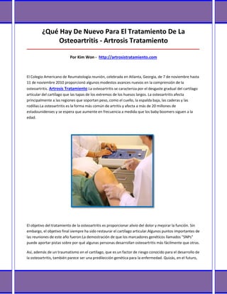 ¿Qué Hay De Nuevo Para El Tratamiento De La
              Osteoartritis - Artrosis Tratamiento
_____________________________________________________________________________________

                          Por Kim Won - http://artrosistratamiento.com



El Colegio Americano de Reumatología reunión, celebrada en Atlanta, Georgia, de 7 de noviembre hasta
11 de noviembre 2010 proporcionó algunos modestos avances nuevos en la comprensión de la
osteoartritis. Artrosis Tratamiento La osteoartritis se caracteriza por el desgaste gradual del cartílago
articular del cartílago que las tapas de los extremos de los huesos largos. La osteoartritis afecta
principalmente a las regiones que soportan peso, como el cuello, la espalda baja, las caderas y las
rodillas.La osteoartritis es la forma más común de artritis y afecta a más de 20 millones de
estadounidenses y se espera que aumente en frecuencia a medida que los baby boomers siguen a la
edad.




El objetivo del tratamiento de la osteoartritis es proporcionar alivio del dolor y mejorar la función. Sin
embargo, el objetivo final siempre ha sido restaurar el cartílago articular.Algunos puntos importantes de
las reuniones de este año fueron:La demostración de que los marcadores genéticos llamados "SNPs"
puede aportar pistas sobre por qué algunas personas desarrollan osteoartritis más fácilmente que otras.

Así, además de un traumatismo en el cartílago, que es un factor de riesgo conocido para el desarrollo de
la osteoartritis, también parece ser una predilección genética para la enfermedad. Quizás, en el futuro,
 