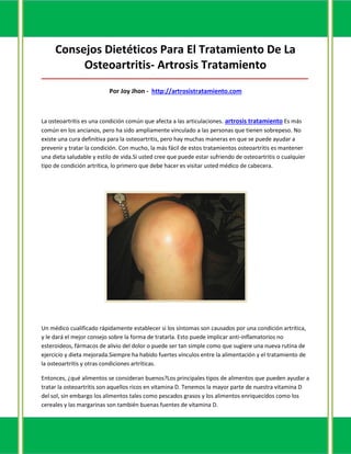 Consejos Dietéticos Para El Tratamiento De La
          Osteoartritis- Artrosis Tratamiento
_____________________________________________________________________________________

                           Por Joy Jhon - http://artrosistratamiento.com



La osteoartritis es una condición común que afecta a las articulaciones. artrosis tratamiento Es más
común en los ancianos, pero ha sido ampliamente vinculado a las personas que tienen sobrepeso. No
existe una cura definitiva para la osteoartritis, pero hay muchas maneras en que se puede ayudar a
prevenir y tratar la condición. Con mucho, la más fácil de estos tratamientos osteoartritis es mantener
una dieta saludable y estilo de vida.Si usted cree que puede estar sufriendo de osteoartritis o cualquier
tipo de condición artrítica, lo primero que debe hacer es visitar usted médico de cabecera.




Un médico cualificado rápidamente establecer si los síntomas son causados por una condición artrítica,
y le dará el mejor consejo sobre la forma de tratarla. Esto puede implicar anti-inflamatorios no
esteroideos, fármacos de alivio del dolor o puede ser tan simple como que sugiere una nueva rutina de
ejercicio y dieta mejorada.Siempre ha habido fuertes vínculos entre la alimentación y el tratamiento de
la osteoartritis y otras condiciones artríticas.

Entonces, ¿qué alimentos se consideran buenos?Los principales tipos de alimentos que pueden ayudar a
tratar la osteoartritis son aquellos ricos en vitamina D. Tenemos la mayor parte de nuestra vitamina D
del sol, sin embargo los alimentos tales como pescados grasos y los alimentos enriquecidos como los
cereales y las margarinas son también buenas fuentes de vitamina D.
 