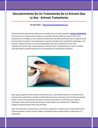 Descubrimiento De Un Tratamiento De La Artrosis Que
            Le Sea - Artrosis Tratamiento
_____________________________________________________________________________________

                          Por Kim Won - http://artrosistratamiento.com



Tratamiento de la osteoartritis puede ser tan complejo como la propia condición. artrosis tratamiento
Con frecuencia, la respuesta de los médicos es prescribir fármacos AINE para tratar el dolor de la
osteoartritis, sin embargo, es muy importante señalar que este daño puede hacer que la osteoartritis de
las articulaciones puede ser tan grande que la cirugía de reemplazo de la articulación puede llegar a ser
necesario. Abordar el dolor y las consecuencias potenciales de la osteoartritis son de suma
importancia.En primer lugar hay que destacar el hecho de que la pérdida de peso y comer una dieta
sana desempeña un papel importante en el tratamiento de la osteoartritis en general.




Bajar de peso significa menos estrés en las articulaciones, y que puede traducirse en la mejora de los
síntomas de la osteoartritis y el dolor asociado.Sabemos que las malas elecciones de alimentos pueden
afectar la salud y el recuento de estos para la osteoartritis también. Los alimentos que causan la
inflamación, tales como alimentos procesados, comida rápida y los alimentos de la "belladona"
categoría de plantas deben estar fuera de límites.

Estos son los tomates y las berenjenas, entre otros. En general, una dieta rica en la mayoría de frutas y
verduras ayudará a mejorar la salud, añadir a la pérdida de peso y puede reducir la inflamación y la
osteoartritis.
 