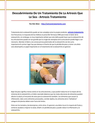 Descubrimiento De Un Tratamiento De La Artrosis Que
Le Sea - Artrosis Tratamiento
_____________________________________________________________________________________
Por Kim Won - http://artrosistratamiento.com
Tratamiento de la osteoartritis puede ser tan complejo como la propia condición. artrosis tratamiento
Con frecuencia, la respuesta de los médicos es prescribir fármacos AINE para tratar el dolor de la
osteoartritis, sin embargo, es muy importante señalar que este daño puede hacer que la osteoartritis de
las articulaciones puede ser tan grande que la cirugía de reemplazo de la articulación puede llegar a ser
necesario. Abordar el dolor y las consecuencias potenciales de la osteoartritis son de suma
importancia.En primer lugar hay que destacar el hecho de que la pérdida de peso y comer una dieta
sana desempeña un papel importante en el tratamiento de la osteoartritis en general.
Bajar de peso significa menos estrés en las articulaciones, y que puede traducirse en la mejora de los
síntomas de la osteoartritis y el dolor asociado.Sabemos que las malas elecciones de alimentos pueden
afectar la salud y el recuento de estos para la osteoartritis también. Los alimentos que causan la
inflamación, tales como alimentos procesados, comida rápida y los alimentos de la "belladona"
categoría de plantas deben estar fuera de límites.
Estos son los tomates y las berenjenas, entre otros. En general, una dieta rica en la mayoría de frutas y
verduras ayudará a mejorar la salud, añadir a la pérdida de peso y puede reducir la inflamación y la
osteoartritis.
 