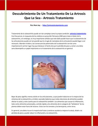 Descubrimiento De Un Tratamiento De La Artrosis
Que Le Sea - Artrosis Tratamiento
_____________________________________________________________________________________
Por Jhon Joy - http://artrosistratamiento.com
Tratamiento de la osteoartritis puede ser tan complejo como la propia condición. artrosis tratamiento
Con frecuencia, la respuesta de los médicos es prescribir fármacos AINE para tratar el dolor de la
osteoartritis, sin embargo, es muy importante señalar que este daño puede hacer que la osteoartritis de
las articulaciones puede ser tan grande que la cirugía de reemplazo de la articulación puede llegar a ser
necesario. Abordar el dolor y las consecuencias potenciales de la osteoartritis son de suma
importancia.En primer lugar hay que destacar el hecho de que la pérdida de peso y comer una dieta
sana desempeña un papel importante en el tratamiento de la osteoartritis en general.
Bajar de peso significa menos estrés en las articulaciones, y que puede traducirse en la mejora de los
síntomas de la osteoartritis y el dolor asociado.Sabemos que malas elecciones de alimentos pueden
afectar la salud, y esto cuenta para la osteoartritis también. Los alimentos que causan la inflamación,
tales como alimentos procesados, comida rápida y los alimentos de la categoría de "belladona" de las
plantas deben estar fuera del alcance. Estos son los tomates y las berenjenas, entre otros.
En general, una dieta rica en la mayoría de frutas y verduras ayudará a mejorar la salud, añadir a la
pérdida de peso y puede reducir la inflamación y la osteoartritis.
 