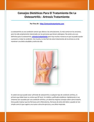 Consejos Dietéticos Para El Tratamiento De La
Osteoartritis - Artrosis Tratamiento
_____________________________________________________________________________________
Por Fino Jik - http://artrosistratamiento.com
La osteoartritis es una condición común que afecta a las articulaciones. Es más común en los ancianos,
pero ha sido ampliamente relacionado con las personas que tienen sobrepeso. No existe una cura
definitiva para la osteoartritis, artrosis tratamiento pero hay muchas maneras en que se puede ayudar
a prevenir y tratar la condición. Con mucho, la más fácil de estos tratamientos de la artrosis es el de
mantener una dieta saludable y estilo de vida.
Si usted cree que puede estar sufriendo de osteoartritis o cualquier tipo de condición artrítica, lo
primero que debe hacer es visitar que GP local. Un médico cualificado establecer rápidamente si sus
síntomas son causados por una condición artrítica, y le dará los mejores consejos sobre cómo tratarlo.
Esto puede implicar que los fármacos anti-inflamatorios, fármacos de alivio del dolor o puede ser tan
simple como lo que sugiere una nueva rutina de ejercicio y una dieta mejorada.
 