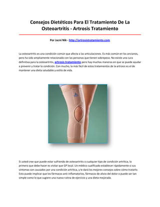 Consejos Dietéticos Para El Tratamiento De La
Osteoartritis - Artrosis Tratamiento
_____________________________________________________________________________________
Por Jacni Nik - http://artrosistratamiento.com
La osteoartritis es una condición común que afecta a las articulaciones. Es más común en los ancianos,
pero ha sido ampliamente relacionado con las personas que tienen sobrepeso. No existe una cura
definitiva para la osteoartritis, artrosis tratamiento pero hay muchas maneras en que se puede ayudar
a prevenir y tratar la condición. Con mucho, la más fácil de estos tratamientos de la artrosis es el de
mantener una dieta saludable y estilo de vida.
Si usted cree que puede estar sufriendo de osteoartritis o cualquier tipo de condición artrítica, lo
primero que debe hacer es visitar que GP local. Un médico cualificado establecer rápidamente si sus
síntomas son causados por una condición artrítica, y le dará los mejores consejos sobre cómo tratarlo.
Esto puede implicar que los fármacos anti-inflamatorios, fármacos de alivio del dolor o puede ser tan
simple como lo que sugiere una nueva rutina de ejercicio y una dieta mejorada.
 