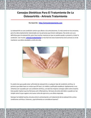 Consejos Dietéticos Para El Tratamiento De La
Osteoartritis - Artrosis Tratamiento
_____________________________________________________________________________________
Por Aseni Kin - http://artrosistratamiento.com
La osteoartritis es una condición común que afecta a las articulaciones. Es más común en los ancianos,
pero ha sido ampliamente relacionado con las personas que tienen sobrepeso. No existe una cura
definitiva para la osteoartritis, pero hay muchas maneras en que se puede ayudar a prevenir y tratar la
condición. Con mucho, artrosis tratamiento la más fácil de estos tratamientos de la artrosis es el de
mantener una dieta saludable y estilo de vida.
Si usted cree que puede estar sufriendo de osteoartritis o cualquier tipo de condición artrítica, lo
primero que debe hacer es visitar que GP local. Un médico cualificado establecer rápidamente si sus
síntomas son causados por una condición artrítica, y le dará los mejores consejos sobre cómo tratarlo.
Esto puede implicar que los fármacos anti-inflamatorios, fármacos de alivio del dolor o puede ser tan
simple como lo que sugiere una nueva rutina de ejercicio y una dieta mejorada.
Siempre ha habido fuertes vínculos entre la alimentación y el tratamiento de la osteoartritis y otras
condiciones artríticas. Entonces, ¿qué alimentos se consideran buenos?
 