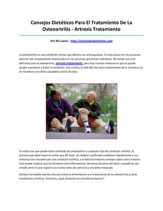 Consejos Dietéticos Para El Tratamiento De La
Osteoartritis - Artrosis Tratamiento
_____________________________________________________________________________________
Por Rici Lwon - http://artrosistratamiento.com
La osteoartritis es una condición común que afecta a las articulaciones. Es más común en los ancianos,
pero ha sido ampliamente relacionado con las personas que tienen sobrepeso. No existe una cura
definitiva para la osteoartritis, artrosis tratamiento pero hay muchas maneras en que se puede
ayudar a prevenir y tratar la condición. Con mucho, la más fácil de estos tratamientos de la artrosis es el
de mantener una dieta saludable y estilo de vida.
Si usted cree que puede estar sufriendo de osteoartritis o cualquier tipo de condición artrítica, lo
primero que debe hacer es visitar que GP local. Un médico cualificado establecer rápidamente si sus
síntomas son causados por una condición artrítica, y le dará los mejores consejos sobre cómo tratarlo.
Esto puede implicar que los fármacos anti-inflamatorios, fármacos de alivio del dolor o puede ser tan
simple como lo que sugiere una nueva rutina de ejercicio y una dieta mejorada.
Siempre ha habido fuertes vínculos entre la alimentación y el tratamiento de la osteoartritis y otras
condiciones artríticas. Entonces, ¿qué alimentos se consideran buenos?
 
