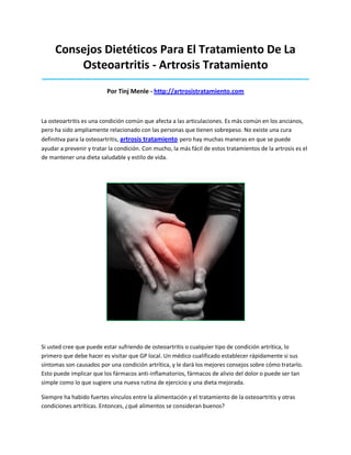 Consejos Dietéticos Para El Tratamiento De La
Osteoartritis - Artrosis Tratamiento
_____________________________________________________________________________________
Por Tinj Menle - http://artrosistratamiento.com
La osteoartritis es una condición común que afecta a las articulaciones. Es más común en los ancianos,
pero ha sido ampliamente relacionado con las personas que tienen sobrepeso. No existe una cura
definitiva para la osteoartritis, artrosis tratamiento pero hay muchas maneras en que se puede
ayudar a prevenir y tratar la condición. Con mucho, la más fácil de estos tratamientos de la artrosis es el
de mantener una dieta saludable y estilo de vida.
Si usted cree que puede estar sufriendo de osteoartritis o cualquier tipo de condición artrítica, lo
primero que debe hacer es visitar que GP local. Un médico cualificado establecer rápidamente si sus
síntomas son causados por una condición artrítica, y le dará los mejores consejos sobre cómo tratarlo.
Esto puede implicar que los fármacos anti-inflamatorios, fármacos de alivio del dolor o puede ser tan
simple como lo que sugiere una nueva rutina de ejercicio y una dieta mejorada.
Siempre ha habido fuertes vínculos entre la alimentación y el tratamiento de la osteoartritis y otras
condiciones artríticas. Entonces, ¿qué alimentos se consideran buenos?
 