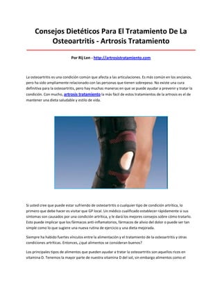 Consejos Dietéticos Para El Tratamiento De La
Osteoartritis - Artrosis Tratamiento
_____________________________________________________________________________________
Por Rij Len - http://artrosistratamiento.com
La osteoartritis es una condición común que afecta a las articulaciones. Es más común en los ancianos,
pero ha sido ampliamente relacionado con las personas que tienen sobrepeso. No existe una cura
definitiva para la osteoartritis, pero hay muchas maneras en que se puede ayudar a prevenir y tratar la
condición. Con mucho, artrosis tratamiento la más fácil de estos tratamientos de la artrosis es el de
mantener una dieta saludable y estilo de vida.
Si usted cree que puede estar sufriendo de osteoartritis o cualquier tipo de condición artrítica, lo
primero que debe hacer es visitar que GP local. Un médico cualificado establecer rápidamente si sus
síntomas son causados por una condición artrítica, y le dará los mejores consejos sobre cómo tratarlo.
Esto puede implicar que los fármacos anti-inflamatorios, fármacos de alivio del dolor o puede ser tan
simple como lo que sugiere una nueva rutina de ejercicio y una dieta mejorada.
Siempre ha habido fuertes vínculos entre la alimentación y el tratamiento de la osteoartritis y otras
condiciones artríticas. Entonces, ¿qué alimentos se consideran buenos?
Los principales tipos de alimentos que pueden ayudar a tratar la osteoartritis son aquellos ricos en
vitamina D. Tenemos la mayor parte de nuestra vitamina D del sol, sin embargo alimentos como el
 