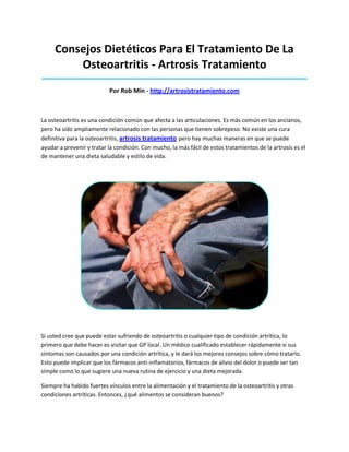 Consejos Dietéticos Para El Tratamiento De La
Osteoartritis - Artrosis Tratamiento
_____________________________________________________________________________________
Por Rob Min - http://artrosistratamiento.com
La osteoartritis es una condición común que afecta a las articulaciones. Es más común en los ancianos,
pero ha sido ampliamente relacionado con las personas que tienen sobrepeso. No existe una cura
definitiva para la osteoartritis, artrosis tratamiento pero hay muchas maneras en que se puede
ayudar a prevenir y tratar la condición. Con mucho, la más fácil de estos tratamientos de la artrosis es el
de mantener una dieta saludable y estilo de vida.
Si usted cree que puede estar sufriendo de osteoartritis o cualquier tipo de condición artrítica, lo
primero que debe hacer es visitar que GP local. Un médico cualificado establecer rápidamente si sus
síntomas son causados por una condición artrítica, y le dará los mejores consejos sobre cómo tratarlo.
Esto puede implicar que los fármacos anti-inflamatorios, fármacos de alivio del dolor o puede ser tan
simple como lo que sugiere una nueva rutina de ejercicio y una dieta mejorada.
Siempre ha habido fuertes vínculos entre la alimentación y el tratamiento de la osteoartritis y otras
condiciones artríticas. Entonces, ¿qué alimentos se consideran buenos?
 