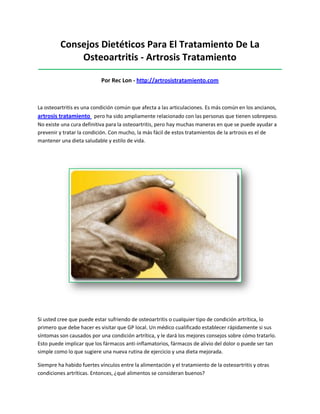 Consejos Dietéticos Para El Tratamiento De La
Osteoartritis - Artrosis Tratamiento
_____________________________________________________________________________________
Por Rec Lon - http://artrosistratamiento.com
La osteoartritis es una condición común que afecta a las articulaciones. Es más común en los ancianos,
artrosis tratamiento pero ha sido ampliamente relacionado con las personas que tienen sobrepeso.
No existe una cura definitiva para la osteoartritis, pero hay muchas maneras en que se puede ayudar a
prevenir y tratar la condición. Con mucho, la más fácil de estos tratamientos de la artrosis es el de
mantener una dieta saludable y estilo de vida.
Si usted cree que puede estar sufriendo de osteoartritis o cualquier tipo de condición artrítica, lo
primero que debe hacer es visitar que GP local. Un médico cualificado establecer rápidamente si sus
síntomas son causados por una condición artrítica, y le dará los mejores consejos sobre cómo tratarlo.
Esto puede implicar que los fármacos anti-inflamatorios, fármacos de alivio del dolor o puede ser tan
simple como lo que sugiere una nueva rutina de ejercicio y una dieta mejorada.
Siempre ha habido fuertes vínculos entre la alimentación y el tratamiento de la osteoartritis y otras
condiciones artríticas. Entonces, ¿qué alimentos se consideran buenos?
 