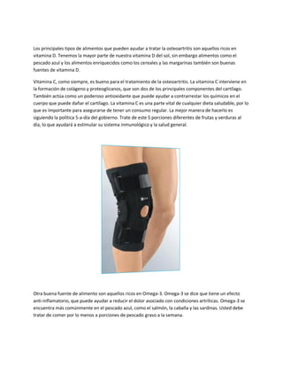 Los principales tipos de alimentos que pueden ayudar a tratar la osteoartritis son aquellos ricos en
vitamina D. Tenemos la mayor parte de nuestra vitamina D del sol, sin embargo alimentos como el
pescado azul y los alimentos enriquecidos como los cereales y las margarinas también son buenas
fuentes de vitamina D.
Vitamina C, como siempre, es bueno para el tratamiento de la osteoartritis. La vitamina C interviene en
la formación de colágeno y proteoglicanos, que son dos de los principales componentes del cartílago.
También actúa como un poderoso antioxidante que puede ayudar a contrarrestar los químicos en el
cuerpo que puede dañar el cartílago. La vitamina C es una parte vital de cualquier dieta saludable, por lo
que es importante para asegurarse de tener un consumo regular. La mejor manera de hacerlo es
siguiendo la política 5-a-día del gobierno. Trate de este 5 porciones diferentes de frutas y verduras al
día, lo que ayudará a estimular su sistema inmunológico y la salud general.
Otra buena fuente de alimento son aquellos ricos en Omega-3. Omega-3 se dice que tiene un efecto
anti-inflamatorio, que puede ayudar a reducir el dolor asociado con condiciones artríticas. Omega-3 se
encuentra más comúnmente en el pescado azul, como el salmón, la caballa y las sardinas. Usted debe
tratar de comer por lo menos a porciones de pescado graso a la semana.
 