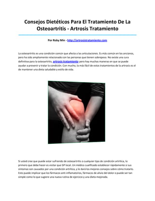 Consejos Dietéticos Para El Tratamiento De La
Osteoartritis - Artrosis Tratamiento
_____________________________________________________________________________________
Por Roby Min - http://artrosistratamiento.com
La osteoartritis es una condición común que afecta a las articulaciones. Es más común en los ancianos,
pero ha sido ampliamente relacionado con las personas que tienen sobrepeso. No existe una cura
definitiva para la osteoartritis, artrosis tratamiento pero hay muchas maneras en que se puede
ayudar a prevenir y tratar la condición. Con mucho, la más fácil de estos tratamientos de la artrosis es el
de mantener una dieta saludable y estilo de vida.
Si usted cree que puede estar sufriendo de osteoartritis o cualquier tipo de condición artrítica, lo
primero que debe hacer es visitar que GP local. Un médico cualificado establecer rápidamente si sus
síntomas son causados por una condición artrítica, y le dará los mejores consejos sobre cómo tratarlo.
Esto puede implicar que los fármacos anti-inflamatorios, fármacos de alivio del dolor o puede ser tan
simple como lo que sugiere una nueva rutina de ejercicio y una dieta mejorada.
 