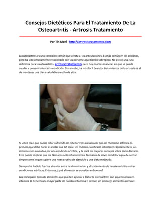 Consejos Dietéticos Para El Tratamiento De La
Osteoartritis - Artrosis Tratamiento
_____________________________________________________________________________________
Por Tin Menl - http://artrosistratamiento.com
La osteoartritis es una condición común que afecta a las articulaciones. Es más común en los ancianos,
pero ha sido ampliamente relacionado con las personas que tienen sobrepeso. No existe una cura
definitiva para la osteoartritis, artrosis tratamiento pero hay muchas maneras en que se puede
ayudar a prevenir y tratar la condición. Con mucho, la más fácil de estos tratamientos de la artrosis es el
de mantener una dieta saludable y estilo de vida.
Si usted cree que puede estar sufriendo de osteoartritis o cualquier tipo de condición artrítica, lo
primero que debe hacer es visitar que GP local. Un médico cualificado establecer rápidamente si sus
síntomas son causados por una condición artrítica, y le dará los mejores consejos sobre cómo tratarlo.
Esto puede implicar que los fármacos anti-inflamatorios, fármacos de alivio del dolor o puede ser tan
simple como lo que sugiere una nueva rutina de ejercicio y una dieta mejorada.
Siempre ha habido fuertes vínculos entre la alimentación y el tratamiento de la osteoartritis y otras
condiciones artríticas. Entonces, ¿qué alimentos se consideran buenos?
Los principales tipos de alimentos que pueden ayudar a tratar la osteoartritis son aquellos ricos en
vitamina D. Tenemos la mayor parte de nuestra vitamina D del sol, sin embargo alimentos como el
 