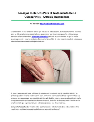 Consejos Dietéticos Para El Tratamiento De La
Osteoartritis - Artrosis Tratamiento
_____________________________________________________________________________________
Por Rix won - http://artrosistratamiento.com
La osteoartritis es una condición común que afecta a las articulaciones. Es más común en los ancianos,
pero ha sido ampliamente relacionado con las personas que tienen sobrepeso. No existe una cura
definitiva para la osteoartritis, artrosis tratamiento pero hay muchas maneras en que se puede
ayudar a prevenir y tratar la condición. Con mucho, la más fácil de estos tratamientos de la artrosis es el
de mantener una dieta saludable y estilo de vida.
Si usted cree que puede estar sufriendo de osteoartritis o cualquier tipo de condición artrítica, lo
primero que debe hacer es visitar que GP local. Un médico cualificado establecer rápidamente si sus
síntomas son causados por una condición artrítica, y le dará los mejores consejos sobre cómo tratarlo.
Esto puede implicar que los fármacos anti-inflamatorios, fármacos de alivio del dolor o puede ser tan
simple como lo que sugiere una nueva rutina de ejercicio y una dieta mejorada.
Siempre ha habido fuertes vínculos entre la alimentación y el tratamiento de la osteoartritis y otras
condiciones artríticas. Entonces, ¿qué alimentos se consideran buenos?
 