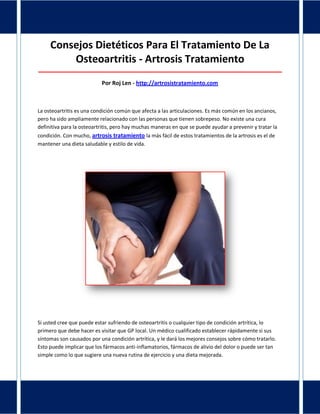Consejos Dietéticos Para El Tratamiento De La
Osteoartritis - Artrosis Tratamiento
_____________________________________________________________________________________
Por Roj Len - http://artrosistratamiento.com
La osteoartritis es una condición común que afecta a las articulaciones. Es más común en los ancianos,
pero ha sido ampliamente relacionado con las personas que tienen sobrepeso. No existe una cura
definitiva para la osteoartritis, pero hay muchas maneras en que se puede ayudar a prevenir y tratar la
condición. Con mucho, artrosis tratamiento la más fácil de estos tratamientos de la artrosis es el de
mantener una dieta saludable y estilo de vida.
Si usted cree que puede estar sufriendo de osteoartritis o cualquier tipo de condición artrítica, lo
primero que debe hacer es visitar que GP local. Un médico cualificado establecer rápidamente si sus
síntomas son causados por una condición artrítica, y le dará los mejores consejos sobre cómo tratarlo.
Esto puede implicar que los fármacos anti-inflamatorios, fármacos de alivio del dolor o puede ser tan
simple como lo que sugiere una nueva rutina de ejercicio y una dieta mejorada.
 