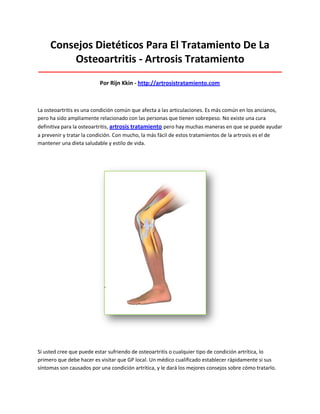 Consejos Dietéticos Para El Tratamiento De La
Osteoartritis - Artrosis Tratamiento
_____________________________________________________________________________________
Por Rijn Kkin - http://artrosistratamiento.com
La osteoartritis es una condición común que afecta a las articulaciones. Es más común en los ancianos,
pero ha sido ampliamente relacionado con las personas que tienen sobrepeso. No existe una cura
definitiva para la osteoartritis, artrosis tratamiento pero hay muchas maneras en que se puede ayudar
a prevenir y tratar la condición. Con mucho, la más fácil de estos tratamientos de la artrosis es el de
mantener una dieta saludable y estilo de vida.
Si usted cree que puede estar sufriendo de osteoartritis o cualquier tipo de condición artrítica, lo
primero que debe hacer es visitar que GP local. Un médico cualificado establecer rápidamente si sus
síntomas son causados por una condición artrítica, y le dará los mejores consejos sobre cómo tratarlo.
 