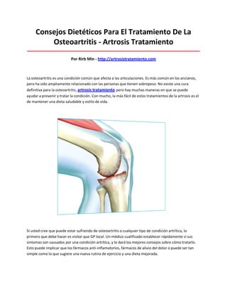 Consejos Dietéticos Para El Tratamiento De La
Osteoartritis - Artrosis Tratamiento
_____________________________________________________________________________________
Por Rirb Min - http://artrosistratamiento.com
La osteoartritis es una condición común que afecta a las articulaciones. Es más común en los ancianos,
pero ha sido ampliamente relacionado con las personas que tienen sobrepeso. No existe una cura
definitiva para la osteoartritis, artrosis tratamiento pero hay muchas maneras en que se puede
ayudar a prevenir y tratar la condición. Con mucho, la más fácil de estos tratamientos de la artrosis es el
de mantener una dieta saludable y estilo de vida.
Si usted cree que puede estar sufriendo de osteoartritis o cualquier tipo de condición artrítica, lo
primero que debe hacer es visitar que GP local. Un médico cualificado establecer rápidamente si sus
síntomas son causados por una condición artrítica, y le dará los mejores consejos sobre cómo tratarlo.
Esto puede implicar que los fármacos anti-inflamatorios, fármacos de alivio del dolor o puede ser tan
simple como lo que sugiere una nueva rutina de ejercicio y una dieta mejorada.
 