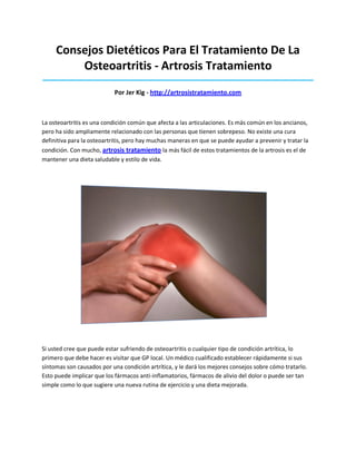 Consejos Dietéticos Para El Tratamiento De La
Osteoartritis - Artrosis Tratamiento
_____________________________________________________________________________________
Por Jer Kig - http://artrosistratamiento.com
La osteoartritis es una condición común que afecta a las articulaciones. Es más común en los ancianos,
pero ha sido ampliamente relacionado con las personas que tienen sobrepeso. No existe una cura
definitiva para la osteoartritis, pero hay muchas maneras en que se puede ayudar a prevenir y tratar la
condición. Con mucho, artrosis tratamiento la más fácil de estos tratamientos de la artrosis es el de
mantener una dieta saludable y estilo de vida.
Si usted cree que puede estar sufriendo de osteoartritis o cualquier tipo de condición artrítica, lo
primero que debe hacer es visitar que GP local. Un médico cualificado establecer rápidamente si sus
síntomas son causados por una condición artrítica, y le dará los mejores consejos sobre cómo tratarlo.
Esto puede implicar que los fármacos anti-inflamatorios, fármacos de alivio del dolor o puede ser tan
simple como lo que sugiere una nueva rutina de ejercicio y una dieta mejorada.
 