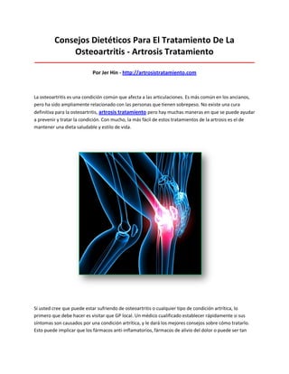 Consejos Dietéticos Para El Tratamiento De La
Osteoartritis - Artrosis Tratamiento
_____________________________________________________________________________________
Por Jer Hin - http://artrosistratamiento.com
La osteoartritis es una condición común que afecta a las articulaciones. Es más común en los ancianos,
pero ha sido ampliamente relacionado con las personas que tienen sobrepeso. No existe una cura
definitiva para la osteoartritis, artrosis tratamiento pero hay muchas maneras en que se puede ayudar
a prevenir y tratar la condición. Con mucho, la más fácil de estos tratamientos de la artrosis es el de
mantener una dieta saludable y estilo de vida.
Si usted cree que puede estar sufriendo de osteoartritis o cualquier tipo de condición artrítica, lo
primero que debe hacer es visitar que GP local. Un médico cualificado establecer rápidamente si sus
síntomas son causados por una condición artrítica, y le dará los mejores consejos sobre cómo tratarlo.
Esto puede implicar que los fármacos anti-inflamatorios, fármacos de alivio del dolor o puede ser tan
 