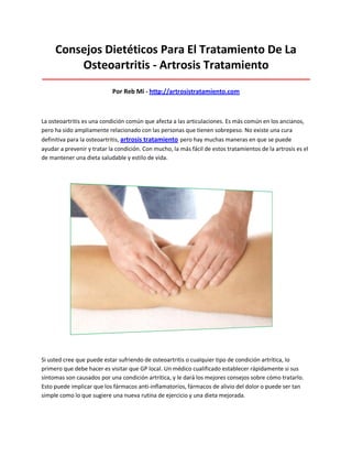 Consejos Dietéticos Para El Tratamiento De La
Osteoartritis - Artrosis Tratamiento
_____________________________________________________________________________________
Por Reb Mi - http://artrosistratamiento.com
La osteoartritis es una condición común que afecta a las articulaciones. Es más común en los ancianos,
pero ha sido ampliamente relacionado con las personas que tienen sobrepeso. No existe una cura
definitiva para la osteoartritis, artrosis tratamiento pero hay muchas maneras en que se puede
ayudar a prevenir y tratar la condición. Con mucho, la más fácil de estos tratamientos de la artrosis es el
de mantener una dieta saludable y estilo de vida.
Si usted cree que puede estar sufriendo de osteoartritis o cualquier tipo de condición artrítica, lo
primero que debe hacer es visitar que GP local. Un médico cualificado establecer rápidamente si sus
síntomas son causados por una condición artrítica, y le dará los mejores consejos sobre cómo tratarlo.
Esto puede implicar que los fármacos anti-inflamatorios, fármacos de alivio del dolor o puede ser tan
simple como lo que sugiere una nueva rutina de ejercicio y una dieta mejorada.
 