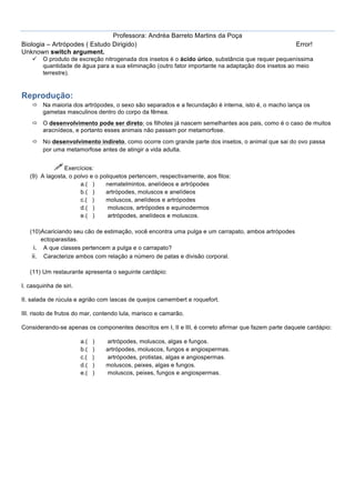 Professora: Andréa Barreto Martins da Poça
Biologia – Artrópodes ( Estudo Dirigido)                                                             Error!
Unknown switch argument.
    ü   O produto de excreção nitrogenada dos insetos é o ácido úrico, substância que requer pequeníssima
         quantidade de água para a sua eliminação (outro fator importante na adaptação dos insetos ao meio
         terrestre).


Reprodução:
    ð Na maioria dos artrópodes, o sexo são separados e a fecundação é interna, isto é, o macho lança os
       gametas masculinos dentro do corpo da fêmea.
    ð O desenvolvimento pode ser direto: os filhotes já nascem semelhantes aos pais, como é o caso de muitos
       aracnídeos, e portanto esses animais não passam por metamorfose.
    ð No desenvolvimento indireto, como ocorre com grande parte dos insetos, o animal que sai do ovo passa
       por uma metamorfose antes de atingir a vida adulta.


             ! Exercícios:
   (9) A lagosta, o polvo e o poliquetos pertencem, respectivamente, aos filos:
                      a.( )     nematelmintos, anelídeos e artrópodes
                      b.( )     artrópodes, moluscos e anelídeos
                      c.( )     moluscos, anelídeos e artrópodes
                      d.( )      moluscos, artrópodes e equinodermos
                      e.( )      artrópodes, anelídeos e moluscos.

   (10)Acariciando seu cão de estimação, você encontra uma pulga e um carrapato, ambos artrópodes
        ectoparasitas.
     i. A que classes pertencem a pulga e o carrapato?
    ii. Caracterize ambos com relação a número de patas e divisão corporal.

   (11) Um restaurante apresenta o seguinte cardápio:

I. casquinha de siri.

II. salada de rúcula e agrião com lascas de queijos camembert e roquefort.

III. risoto de frutos do mar, contendo lula, marisco e camarão.

Considerando-se apenas os componentes descritos em I, II e III, é correto afirmar que fazem parte daquele cardápio:

                        a.(   )   artrópodes, moluscos, algas e fungos.
                        b.(   )   artrópodes, moluscos, fungos e angiospermas.
                        c.(   )   artrópodes, protistas, algas e angiospermas.
                        d.(   )   moluscos, peixes, algas e fungos.
                        e.(   )   moluscos, peixes, fungos e angiospermas.
 