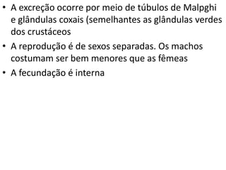 • A excreção ocorre por meio de túbulos de Malpghi
e glândulas coxais (semelhantes as glândulas verdes
dos crustáceos
• A reprodução é de sexos separadas. Os machos
costumam ser bem menores que as fêmeas
• A fecundação é interna

 