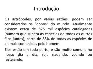 Introdução
Os artrópodes, por varias razões, podem ser
considerados os “donos” do mundo. Atualmente
existem cerca de 875 mil espécies catalogadas
(número que supera as espécies de todos os outros
filos juntas), cerca de 85% de todas as espécies de
animais conhecidas pelo homem.
Eles estão em toda parte, e são muito comuns no
nosso dia a dia, seja nadando, voando ou
rastejando.

 