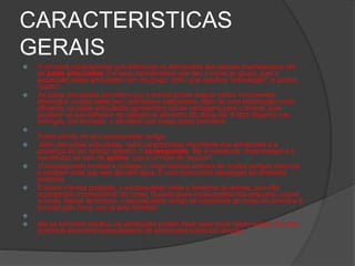 CARACTERISTICAS
GERAIS
 A principal característica que diferencia os astrópodes dos demais invertebrados são
as patas articuladas. Foi essa característica que deu o nome ao grupo, pois a
expressão patas articuladas vem do grego: artro, que significa "articulação", e podos,
"patas".
 As patas articuladas permitem que o animal possa realizar vários movimentos
diferentes, muitos deles bem definidos e elaborados. Além de uma locomoção muito
eficiente, as patas articuladas apresentam outras vantagens para o animal, pois
auxiliam na sua defesa e na captura de alimento. No dia-a-dia, é fácil observar nas
formigas, por exemplo, a atividade que essas patas permitem.

Inseto saindo do seu exoesqueleto antigo.
 Além das patas articuladas, outra característica importante dos artrópodes é a
presença de um reforço externo: o exoesqueleto. Ele é resistente, impermeável e é
constituído de sais de quitina, que é um tipo de "açúcar".
 O exoesqueleto reveste e protege o corpo desses animais de muitos perigos externos
e também evita que eles percam água. É uma importante adaptação ao ambiente
terrestre.
 Embora ofereça proteção, o exoesqueleto limita o tamanho do animal, pois não
acompanha o crescimento do corpo. Quando esse exoesqueleto fica pequeno, ocorre
a muda. Nesse fenômeno, o exoesqueleto antigo se desprende do corpo do animal e é
trocado pelo novo, que já está formado.

 Até se tornarem adultos, os artrópodes podem fazer essa troca várias vezes. Por isso,
podemos encontrar exoesqueletos de artrópodes soltos em árvores.
 
