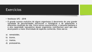 Exercícios
• Vestibular UFC - 2018
• O grande sucesso evolutivo de alguns organismos é decorrente de uma grande
variedade de peculiaridades estruturais e fisiológicas e de adaptações a
diferentes condições de vida. Entre outras características, o tamanho pequeno e
a alta capacidade reprodutiva desses organismos contribuíram para que eles
alcançassem a maior diversidade de espécies conhecida. Estes são os:
a) nematoides.
b) ácaros.
c) insetos.
d) protozoários.
 