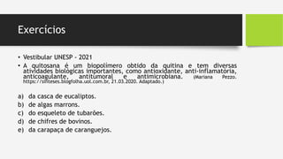 Exercícios
• Vestibular UNESP - 2021
• A quitosana é um biopolímero obtido da quitina e tem diversas
atividades biológicas importantes, como antioxidante, anti-inflamatória,
anticoagulante, antitumoral e antimicrobiana. (Mariana Pezzo.
https://sinteses.blogfolha.uol.com.br, 21.03.2020. Adaptado.)
a) da casca de eucaliptos.
b) de algas marrons.
c) do esqueleto de tubarões.
d) de chifres de bovinos.
e) da carapaça de caranguejos.
 