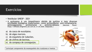 Exercícios
• Vestibular UNESP - 2021
• A quitosana é um biopolímero obtido da quitina e tem diversas
atividades biológicas importantes, como antioxidante, anti-inflamatória,
anticoagulante, antitumoral e antimicrobiana. (Mariana Pezzo.
https://sinteses.blogfolha.uol.com.br, 21.03.2020. Adaptado.)
a) da casca de eucaliptos.
b) de algas marrons.
c) do esqueleto de tubarões.
d) de chifres de bovinos.
e) da carapaça de caranguejos.
*principal componente do exoesqueleto de crustáceos e insetos.
 