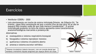 Exercícios
• Vestibular CEDERJ - 2020
• Leia atentamente um trecho da música intitulada Oriente, de Gilberto Gil. "Se
oriente, rapaz Pela constatação de que a aranha Vive do que tece Vê se não se
esquece Pela simples razão de que tudo merece Consideração”. O animal
invertebrado presente na letra da música apresenta como características
anatomofisiológicas marcantes a presença de:
Alternativas
a) exoesqueleto e sistema respiratório branquial
b) hexapodia e sistema reprodutor monoico
c) quelíceras e sistema circulatório aberto
d) antenas e sistema excretor nefrídico
*Sistema circulatório é aberto (lacunar), com um coração dorsal que
bombeia a hemolinfa (líquido sanguíneo) por espaços dentro do corpo.
 