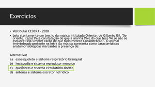 Exercícios
• Vestibular CEDERJ - 2020
• Leia atentamente um trecho da música intitulada Oriente, de Gilberto Gil. "Se
oriente, rapaz Pela constatação de que a aranha Vive do que tece Vê se não se
esquece Pela simples razão de que tudo merece Consideração”. O animal
invertebrado presente na letra da música apresenta como características
anatomofisiológicas marcantes a presença de:
Alternativas
a) exoesqueleto e sistema respiratório branquial
b) hexapodia e sistema reprodutor monoico
c) quelíceras e sistema circulatório aberto
d) antenas e sistema excretor nefrídico
 