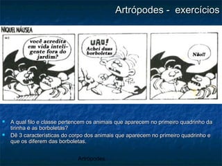 Artrópodes
Artrópodes - exercíciosArtrópodes - exercícios
 A qual filo e classe pertencem os animais que aparecem no primeiro quadrinho daA qual filo e classe pertencem os animais que aparecem no primeiro quadrinho da
tirinha e as borboletas?tirinha e as borboletas?
 Dê 3 características do corpo dos animais que aparecem no primeiro quadrinho eDê 3 características do corpo dos animais que aparecem no primeiro quadrinho e
que os diferem das borboletas.que os diferem das borboletas.
 