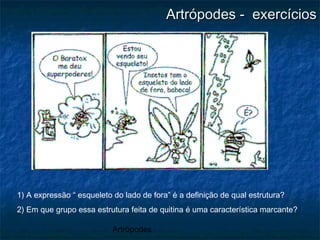 Artrópodes
Artrópodes - exercíciosArtrópodes - exercícios
1) A expressão “ esqueleto do lado de fora” é a definição de qual estrutura?
2) Em que grupo essa estrutura feita de quitina é uma característica marcante?
 