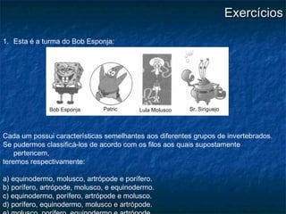 Artrópodes
ExercíciosExercícios
1. Esta é a turma do Bob Esponja:
Cada um possui características semelhantes aos diferentes grupos de invertebrados.
Se pudermos classificá-los de acordo com os filos aos quais supostamente
pertencem,
teremos respectivamente:
a) equinodermo, molusco, artrópode e porífero.
b) porífero, artrópode, molusco, e equinodermo.
c) equinodermo, porífero, artrópode e molusco.
d) porífero, equinodermo, molusco e artrópode.
 