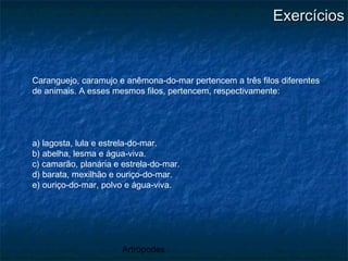 Artrópodes
ExercíciosExercícios
Caranguejo, caramujo e anêmona-do-mar pertencem a três filos diferentes
de animais. A esses mesmos filos, pertencem, respectivamente:
a) lagosta, lula e estrela-do-mar.
b) abelha, lesma e água-viva.
c) camarão, planária e estrela-do-mar.
d) barata, mexilhão e ouriço-do-mar.
e) ouriço-do-mar, polvo e água-viva.
 