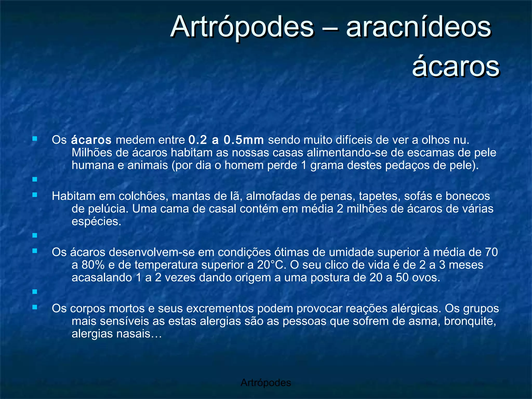 Artrópodes – aracnídeos  ácaros Os  ácaros  medem entre  0.2 a 0.5mm  sendo muito difíceis de ver a olhos nu. Milhões de ácaros habitam as nossas casas alimentando-se de escamas de pele humana e animais (por dia o homem perde 1 grama destes pedaços de pele). Habitam em colchões, mantas de lã, almofadas de penas, tapetes, sofás e bonecos de pelúcia. Uma cama de casal contém em média 2 milhões de ácaros de várias espécies. Os ácaros desenvolvem-se em condições ótimas de umidade superior à média de 70 a 80% e de temperatura superior a 20°C. O seu clico de vida é de 2 a 3 meses acasalando 1 a 2 vezes dando origem a uma postura de 20 a 50 ovos. Os corpos mortos e seus excrementos podem provocar reações alérgicas. Os grupos mais sensíveis as estas alergias são as pessoas que sofrem de asma, bronquite, alergias nasais… 