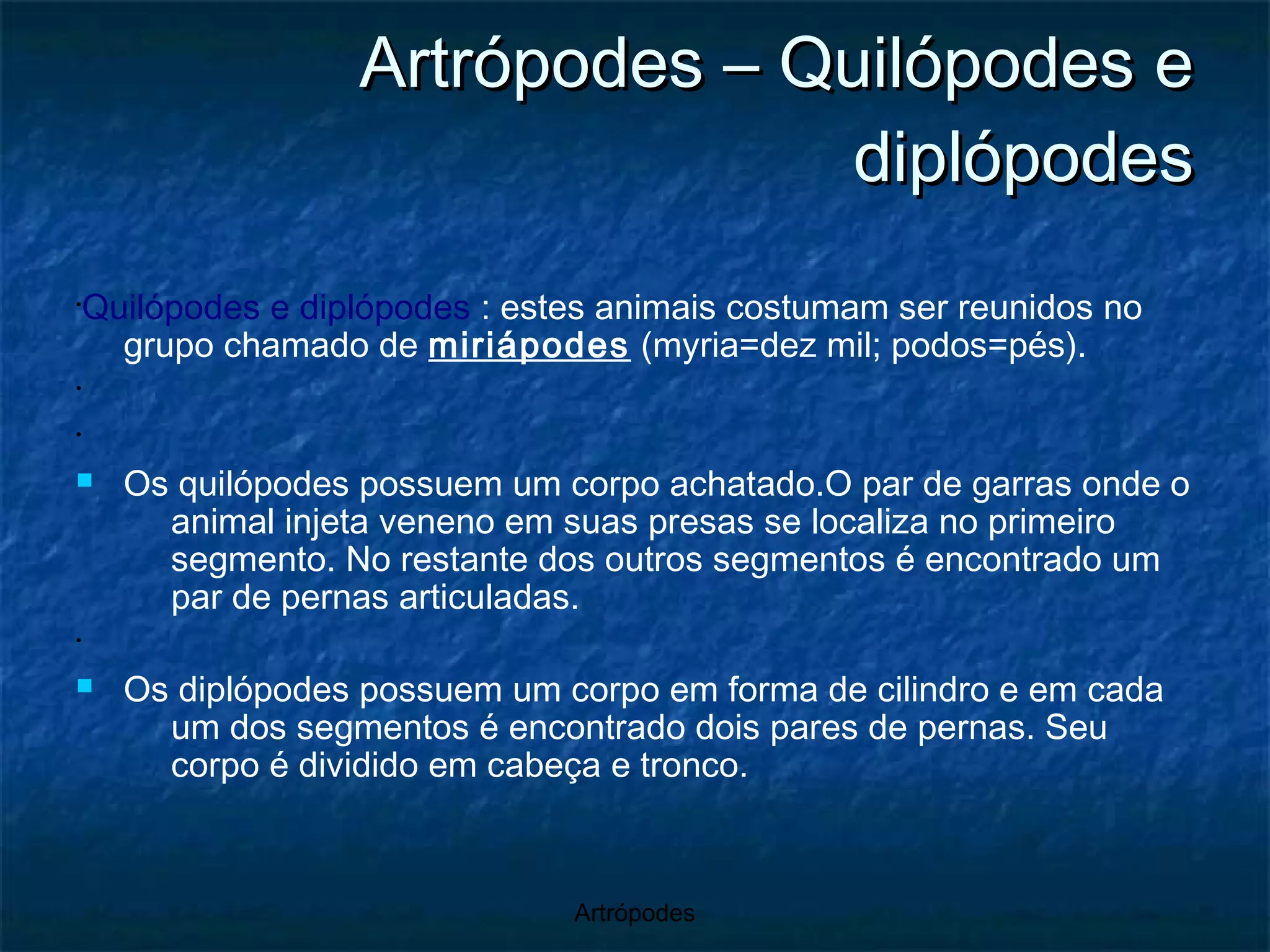 Artrópodes – Quilópodes e diplópodes Quilópodes e diplópodes  : estes animais costumam ser reunidos no grupo chamado de  miriápodes  (myria=dez mil; podos=pés). Os quilópodes possuem um corpo achatado.O par de garras onde o animal injeta veneno em suas presas se localiza no primeiro segmento. No restante dos outros segmentos é encontrado um par de pernas articuladas.  Os diplópodes possuem um corpo em forma de cilindro e em cada um dos segmentos é encontrado dois pares de pernas. Seu corpo é dividido em cabeça e tronco. 