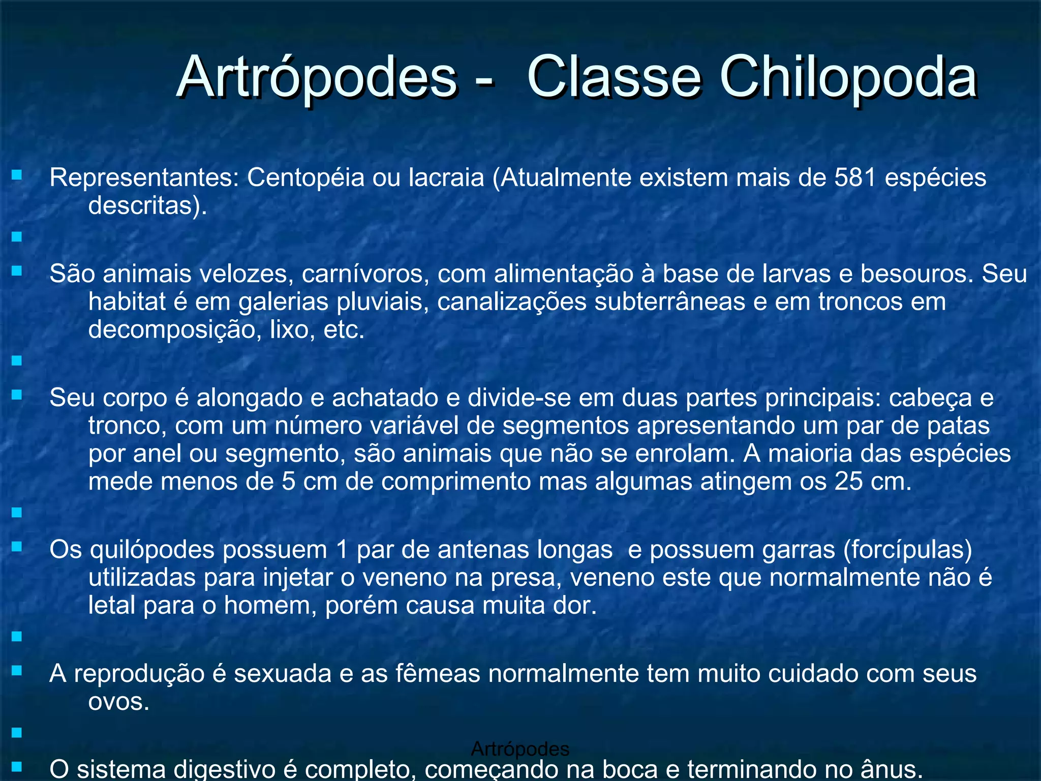 Artrópodes -  Classe Chilopoda Representantes: Centopéia ou lacraia (Atualmente existem mais de 581 espécies descritas). São animais velozes, carnívoros, com alimentação à base de larvas e besouros. Seu habitat é em galerias pluviais, canalizações subterrâneas e em troncos em decomposição, lixo, etc. Seu corpo é alongado e achatado e divide-se em duas partes principais: cabeça e tronco, com um número variável de segmentos apresentando um par de patas por anel ou segmento, são animais que não se enrolam. A maioria das espécies mede menos de 5 cm de comprimento mas algumas atingem os 25 cm.  Os quilópodes possuem 1 par de antenas longas  e possuem garras (forcípulas) utilizadas para injetar o veneno na presa, veneno este que normalmente não é letal para o homem, porém causa muita dor.  A reprodução é sexuada e as fêmeas normalmente tem muito cuidado com seus ovos.  O sistema digestivo é completo, começando na boca e terminando no ânus.  cerca de 7 pares de patas, que irão aumentar em cada muda do exosqueleto.                                                                                                                                                                                                                                                                                                                                                                                                                                                                                                               Centopeia gigante protegendo e incubando os seus ovos Centopeia gigante cuidando dos seus recém-nascidos 