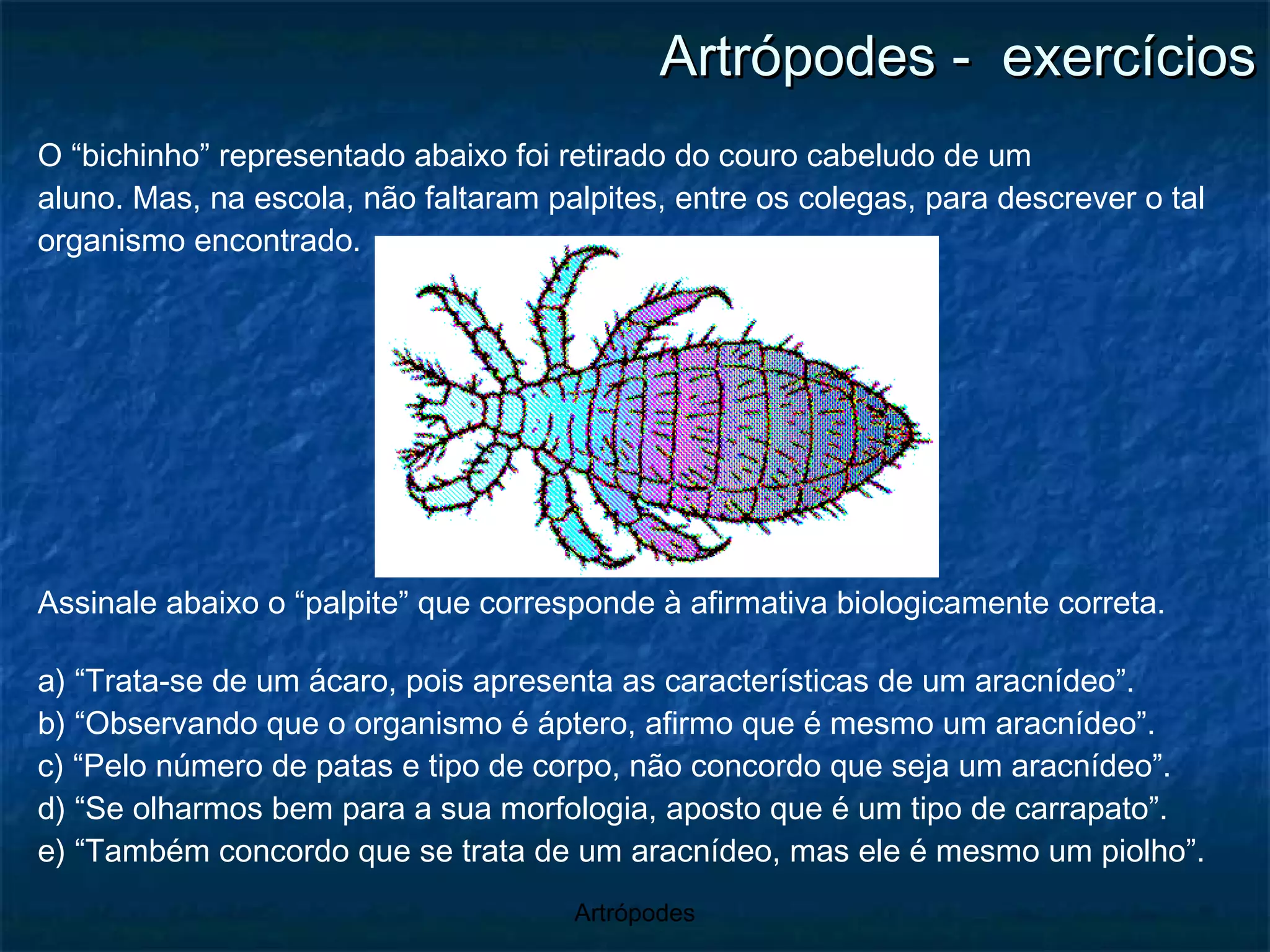 Artrópodes -  exercícios O “bichinho” representado abaixo foi retirado do couro cabeludo de um aluno. Mas, na escola, não faltaram palpites, entre os colegas, para descrever o tal organismo encontrado. Assinale abaixo o “palpite” que corresponde à afirmativa biologicamente correta. a) “Trata-se de um ácaro, pois apresenta as características de um aracnídeo”. b) “Observando que o organismo é áptero, afirmo que é mesmo um aracnídeo”. c) “Pelo número de patas e tipo de corpo, não concordo que seja um aracnídeo”. d) “Se olharmos bem para a sua morfologia, aposto que é um tipo de carrapato”. e) “Também concordo que se trata de um aracnídeo, mas ele é mesmo um piolho”. 