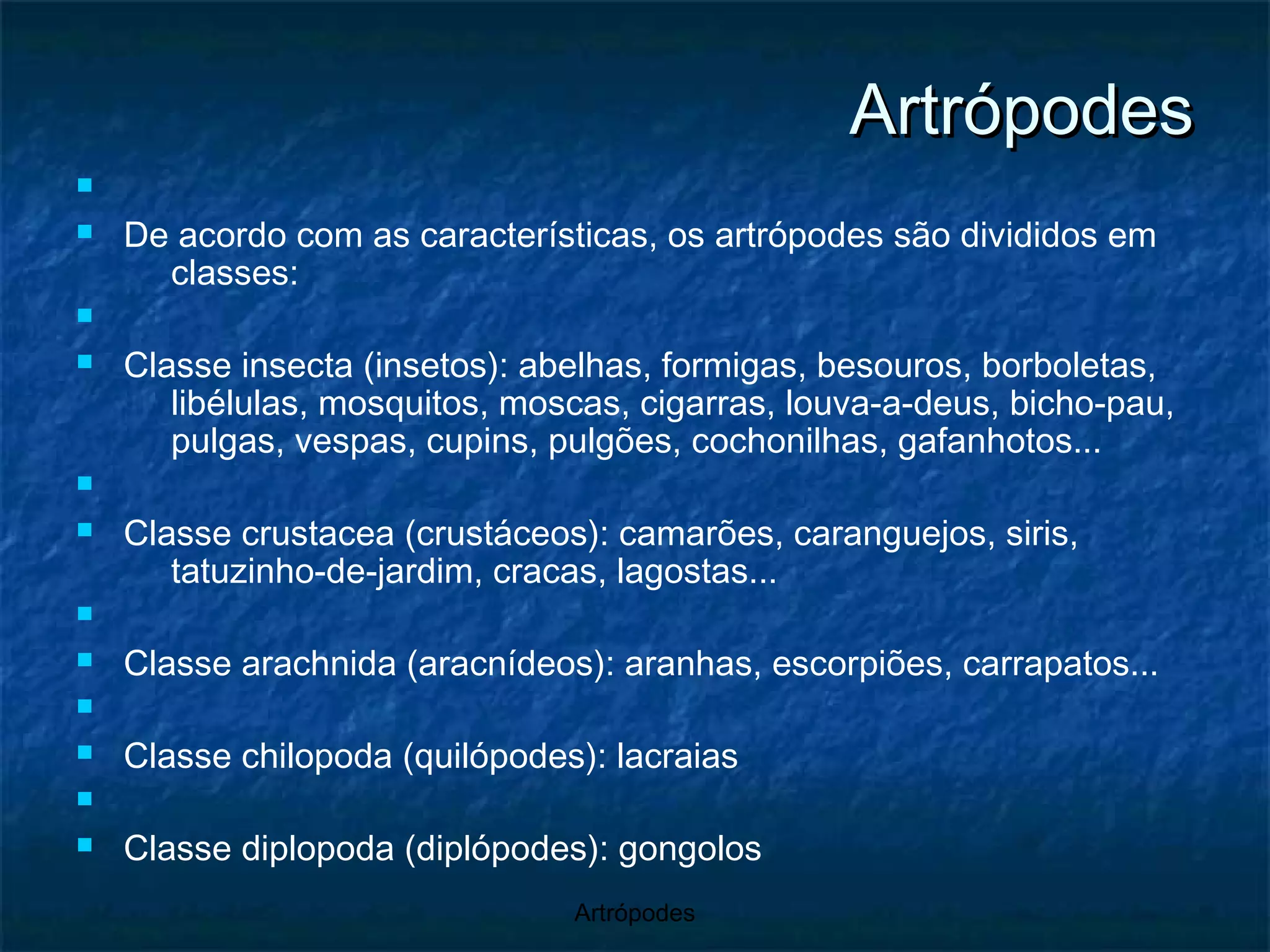Artrópodes De acordo com as características, os artrópodes são divididos em classes: Classe insecta (insetos): abelhas, formigas, besouros, borboletas, libélulas, mosquitos, moscas, cigarras, louva-a-deus, bicho-pau, pulgas, vespas, cupins, pulgões, cochonilhas, gafanhotos... Classe crustacea (crustáceos): camarões, caranguejos, siris, tatuzinho-de-jardim, cracas, lagostas... Classe arachnida (aracnídeos): aranhas, escorpiões, carrapatos... Classe chilopoda (quilópodes): lacraias Classe diplopoda (diplópodes): gongolos 