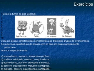 Exercícios Esta é a turma do Bob Esponja: Cada um possui características semelhantes aos diferentes grupos de invertebrados.  Se pudermos classificá-los de acordo com os filos aos quais supostamente pertencem, teremos respectivamente: a) equinodermo, molusco, artrópode e porífero. b) porífero, artrópode, molusco, e equinodermo. c) equinodermo, porífero, artrópode e molusco. d) porífero, equinodermo, molusco e artrópode. e) molusco, porífero, equinodermo e artrópode. 