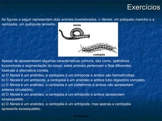 Exercícios As figuras a seguir representam dois animais invertebrados, o  Nereis , um poliqueto marinho e a centopéia, um quilópode terrestre. Apesar de apresentarem algumas características comuns, tais como, apêndices locomotores e segmentação do corpo, estes animais pertencem a filos diferentes. Assinale a alternativa correta. a) O  Nereis  é um anelídeo, a centopéia é um artrópode e ambos são hermafroditas. b) O  Nereis  é um artrópode, a centopéia é um anelídeo e ambos tubo digestório completo. c) O  Nereis  é um anelídeo, a centopéia é um platelminto e ambos não apresentam sistema circulatório. d) O  Nereis  é um anelídeo, a centopéia é um artrópode e ambos apresentam exoesqueleto. e) O  Nereis  é um anelídeo, a centopéia é um artrópode, mas apenas a centopéia apresenta exoesqueleto. 