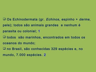 Os Echinodermata (gr. Echinos, espinho + derme,
pele); todos são animais grandes e nenhum é
parasita ou colonial; 1
 todos são marinhos, encontrados em todos os
oceanos do mundo;
 no Brasil, são conhecidas 329 espécies e, no
mundo, 7.000 espécies. 2
 