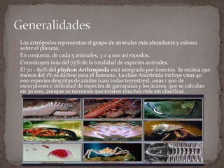  Los artrópodos representan el grupo de animales más abundante y exitoso

sobre el planeta.
 En conjunto, de cada 5 animales, 3 o 4 son artrópodos.
 Constituyen más del 75% de la totalidad de especies animales.
 El 70 - 80% del phylum Arthropoda está integrado por insectos. Se estima que
menos del 1% es dañino para el humano. La clase Arachnida incluye unas 40
000 especies descritas de arañas (casi todas terrestres), unas 1 500 de
escorpiones e infinidad de especies de garrapatas y los ácaros, que se calculan
en 30 000, aunque se reconoce que existen muchas más sin clasificar.

 