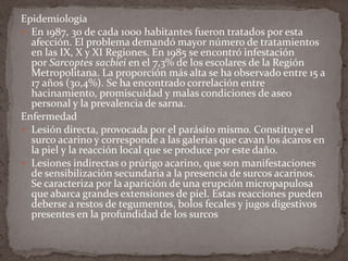 Epidemiología
 En 1987, 30 de cada 1000 habitantes fueron tratados por esta
afección. El problema demandó mayor número de tratamientos
en las IX, X y XI Regiones. En 1985 se encontró infestación
por Sarcoptes sacbiei en el 7,3% de los escolares de la Región
Metropolitana. La proporción más alta se ha observado entre 15 a
17 años (30,4%). Se ha encontrado correlación entre
hacinamiento, promiscuidad y malas condiciones de aseo
personal y la prevalencia de sarna.
Enfermedad
 Lesión directa, provocada por el parásito mismo. Constituye el
surco acarino y corresponde a las galerías que cavan los ácaros en
la piel y la reacción local que se produce por este daño.
 Lesiones indirectas o prúrigo acarino, que son manifestaciones
de sensibilización secundaria a la presencia de surcos acarinos.
Se caracteriza por la aparición de una erupción micropapulosa
que abarca grandes extensiones de piel. Estas reacciones pueden
deberse a restos de tegumentos, bolos fecales y jugos digestivos
presentes en la profundidad de los surcos

 
