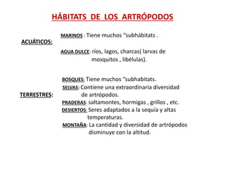 HÁBITATS DE LOS ARTRÓPODOS
MARINOS : Tiene muchos “subhábitats .
ACUÁTICOS:
AGUA DULCE: ríos, lagos, charcas( larvas de
mosquitos , libélulas).
BOSQUES: Tiene muchos “subhabitats.
SELVAS: Contiene una extraordinaria diversidad
TERRESTRES: de artrópodos.
PRADERAS: saltamontes, hormigas , grillos , etc.
DESIERTOS: Seres adaptados a la sequía y altas
temperaturas.
MONTAÑA: La cantidad y diversidad de artrópodos
disminuye con la altitud.
 