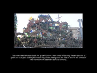 This work hidden towards to roof will give the viewer a new sense of recycling with the cascade of
green and blue glass bottles placed as if they were tumbling down the walls in a wave like formation.
The bicycle wheels add to the sense of tumbling.
 
